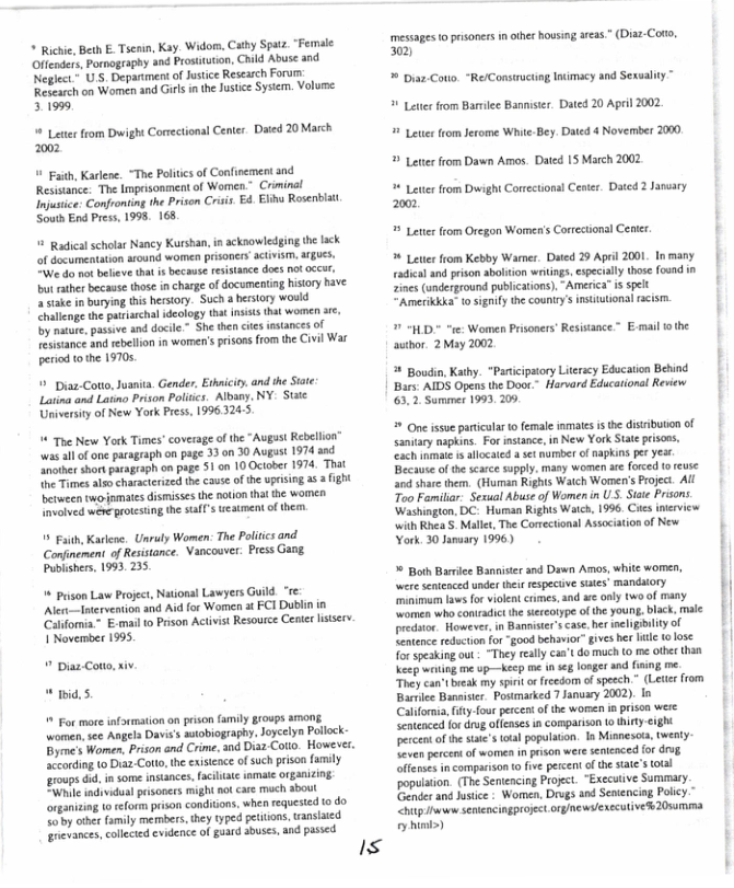 * Richie, Beth E. Tseain, Kay. Widom, Cathy Spatz. “Female Offenders, Pornogsaphy snd Prosituton, Child Abuse and Neglct" US. Depanment o Jusice Rescarch Foru: Research on Women and Girls in the Juste System. Volume: 31999  @ Lt from Dwight Cormectional Center. Dated 20 March 2002   Faith, Karlen. “The Politcsof Confinement and Resisance. The Imprisonment of Women” Criminal Injusice. Confronting the Prisen Crsis. E4. Eliu Rosentiat South End Press, 1998. 168,  5 Radicalscholar Nancy Kurshan, i acknowledging th lack of decumentation around women prsoners actvism, ATgUES, “We do mot believe tha i because rsisance docs 0ot 0ty bt rather becasse those n charge of documenting hisory have 2 stake in burying this herstory. Such  hertory would allenge the patiarchal sdcology that nsss that women ae, by mare, pasiive and docile” She then s nstances of Tesisance and rebellon in women’s prisoas from the Civil War period o the 19705  ’ Disa-Coto, Juaits. Gender, Ethnicity. andthe Sate Lating and Latino Prison Politcs. Albany. NY. St University of New York Prss, 1996.324:5  4 The New York Times” coverage of the “Augast Rebellon” was all o one paragraph on page 33 on 30 Augast 1974 and Another short paragrsph on page 51 on 10 October 1974, That the Timesalsn characerized the cause of the uprising 5 3 ight berween twojamates dismisses the noion that the women Involved wéne rotesing the safl’s ueatment of thean.  5 Baith, Karieoe, Unraly Women: The Politics and. Confinement of Resistance. Vancouer. Press Gang Publishers, 1993. 235  ’ Puson Law Project, National Lawyers Guild. “re Alet—-Intervetion and Aid for Women at FCI Dublin in Catifornia~ E-mai o Prson Activist Resource Cenler lisiserv 1 November 1995.   Diaz Coto, xiv. " id. 5.  % For more nformation on pison family groups aONE women,see Angela Davis’s sutobiography. oycelyn Polock Byrme’s Women, Prison and Crime, and Diaa-Coto. Howeves. ‘Sccording (o Duaz-Cotto, the exstence of such prison family roups 6, in some insances,faciliae imate Organizing Wik indvidual pisoners might ot cae mach about organicing 1 eform prson conditons, when requesicd 1o do Soby other amily mermbers,they typed petivons, tansiaied revances, calecied evidence of gard abuses, and pased  Is  messages o prisoners in other housing areas” (Diaz-Coto, 02  * Diaz-Cotto. “Re/Construcing Isimacy and Sexuality ™  Lettr from Barmiee Bannister. Dated 20 April 2002  # Leter from Jerome White-Bey  e 4 Novermber 2000  Leterfrom Dawn Amos. Dated 15 March 2002  * Letter from Duwight Correctiona Center. Dated 2 January 2000  # Lete from Oregon Women’s Correcional Center.   Leter from Kebby Warer. Dated 29 April 2001 In many radical and prison abolton wiings, especaly tose found in zines (underground publcation).“Ameria” is spelt *Amerikkka® o signiy the county’ nsuutional s,  D e Women Prisoners’ Resiance. E-mail 0 the autbor. 2May 2002  # Boudin, Kathy. “Panicipsioy Literacy Education Behind Bars: AIDS Opens the Door.* Harsard Educational Review 63,2 Samer 1993, 209,   One issve particular o emale nmates i the distributon of santary naphins. For instance, in New York Stte priscn, ach inmle is alocated  set nurber of apkins per Yt Becaute of the scarce supply. many women s forced o reuse and share them,_(Human Rights Watch Women’s Projec. All Too Familiar. Sexual Abuse of Women n USS. Stee Praons. Washington, DC: Human Rights Wac, 1996. Cies inkrview with Rhea S Mallet, The Conectional Asociation of New. York. 30 Jansary 1996)  * Both Barrce Banniser and Dawn Amos, white women, were senteaced under thei fespeciv sues’ mandaiory mimimum s for vioket cimes, and e only two o many omen who conradic the siereofype ofthe young. black, male predtor. However,in Banniser’scase. ber neligBilty of entence edction or “good behavior”gives her e (0 lose Torspesking out - “They realy caa’t do much to me othe than Keep witing me up—keep me n seg longer and fining me. Thcy can’tbreak my sarit o freedom ofspeech. (Leter from Bartlee Banaistcr Postmarked 7 January 2002). I Caforia, ifty-four percent of the woren in prisen were Sentenced fordru offenses in comparison o thirty-cight percent of the sl wal populaton. In Minnesasa, twenty. Seven percent of women in prison were seninced fo drvg offerses incomparison to fve percent ofthe sate’s ol ‘population. (The Seniencing Proct. “EXccutive Summary. ‘Gender and ustice : Women, Drugs and Seniencing Policy. htp e SenleTcingproject orgnews/executive 20summa oy himl>)  